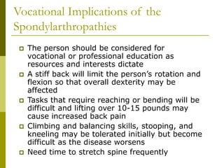 Vocational Implications of the
Spondylarthropathies
 The person should be considered for
vocational or professional education as
resources and interests dictate
 A stiff back will limit the person’s rotation and
flexion so that overall dexterity may be
affected
 Tasks that require reaching or bending will be
difficult and lifting over 10-15 pounds may
cause increased back pain
 Climbing and balancing skills, stooping, and
kneeling may be tolerated initially but become
difficult as the disease worsens
 Need time to stretch spine frequently
 