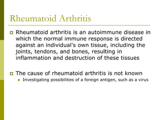 Rheumatoid Arthritis
 Rheumatoid arthritis is an autoimmune disease in
which the normal immune response is directed
against an individual's own tissue, including the
joints, tendons, and bones, resulting in
inflammation and destruction of these tissues
 The cause of rheumatoid arthritis is not known
 Investigating possibilities of a foreign antigen, such as a virus
 