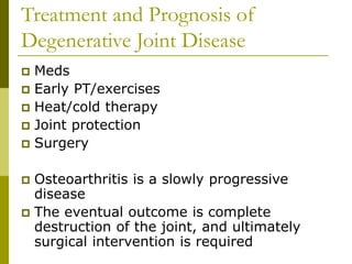 Treatment and Prognosis of
Degenerative Joint Disease
 Meds
 Early PT/exercises
 Heat/cold therapy
 Joint protection
 Surgery
 Osteoarthritis is a slowly progressive
disease
 The eventual outcome is complete
destruction of the joint, and ultimately
surgical intervention is required
 