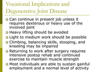 Vocational Implications and
Degenerative Joint Disease
 Can continue in present job unless it
requires dexterous or heavy use of the
involved joint
 Heavy lifting should be avoided
 Light to medium work should be possible
 Climbing, balancing skills, stooping, and
kneeling may be impaired
 Returning to work after surgery requires
intensive postop rehab and continued
exercise to maintain muscle strength
 Most individuals are able to sustain gainful
employment and a normal level of activity
 