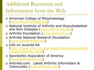 Additional Resources and
Information from the Web
 American College of Rheumatology
(www.rheumatology.org)
 National Institute of Arthritis and Musculoskeletal
and Skin Diseases (www.niams.nih.gov)
 Arthritis Foundation (www.arthritis.org)
 Arthritis National Research Foundation
(www.curearthritis.org)
 Info on Juvenile RA
(http://www.nlm.nih.gov/medlineplus/juvenilerhe
umatoidarthritis.html)
 Spondylitis Association of America
(www.spondylitis.org)
 Arthritis.com: Latest Arthritis Information &
Community (www.arthritis.com)
 