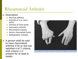Rheumatoid Arthritis
 Description
 Morning stiffness
 Arthritis of 3 or more
joints
 Arthritis of hand joints
 Symmetric arthritis
 Rheumatoid nodules
 Serum rheumatoid factor
 Radiographic changes
 A person shall be said
to have rheumatoid
arthritis if he or she has
satisfied 4 of 7 criteria,
with criteria 1-4
present for at least 6
weeks
 