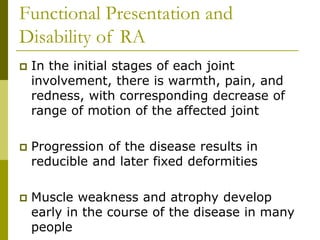 Functional Presentation and
Disability of RA
 In the initial stages of each joint
involvement, there is warmth, pain, and
redness, with corresponding decrease of
range of motion of the affected joint
 Progression of the disease results in
reducible and later fixed deformities
 Muscle weakness and atrophy develop
early in the course of the disease in many
people
 
