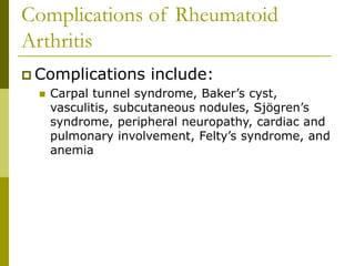 Complications of Rheumatoid
Arthritis
 Complications include:
 Carpal tunnel syndrome, Baker’s cyst,
vasculitis, subcutaneous nodules, Sjögren’s
syndrome, peripheral neuropathy, cardiac and
pulmonary involvement, Felty’s syndrome, and
anemia
 