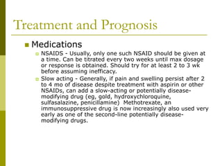 Treatment and Prognosis
 Medications
 NSAIDS - Usually, only one such NSAID should be given at
a time. Can be titrated every two weeks until max dosage
or response is obtained. Should try for at least 2 to 3 wk
before assuming inefficacy.
 Slow acting - Generally, if pain and swelling persist after 2
to 4 mo of disease despite treatment with aspirin or other
NSAIDs, can add a slow-acting or potentially disease-
modifying drug (eg, gold, hydroxychloroquine,
sulfasalazine, penicillamine) Methotrexate, an
immunosuppressive drug is now increasingly also used very
early as one of the second-line potentially disease-
modifying drugs.
 