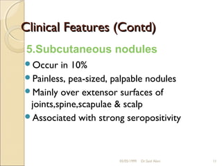 Clinical Features (Contd)
 5.Subcutaneous nodules
Occur   in 10%
Painless, pea-sized, palpable nodules
Mainly over extensor surfaces of
 joints,spine,scapulae & scalp
Associated with strong seropositivity




                       05/05/1999   Dr.Said Alavi   11
 