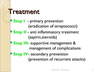 Treatment
Step I - primary prevention
         (eradication of streptococci)
Step II - anti inflammatory treatment
         (aspirin,steroids)
Step III- supportive management &
          management of complications
Step IV- secondary prevention
         (prevention of recurrent attacks)

                       05/05/1999   Dr.Said Alavi   17
 