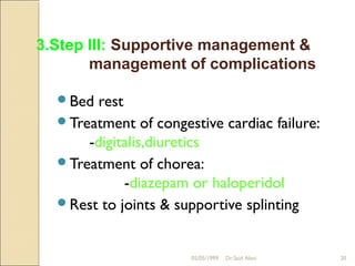 3.Step III: Supportive management &
       management of complications

  Bed  rest
  Treatment of congestive cardiac failure:
      -digitalis,diuretics
  Treatment of chorea:
             -diazepam or haloperidol
  Rest to joints & supportive splinting



                      05/05/1999   Dr.Said Alavi   20
 