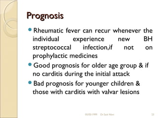Prognosis
Rheumatic   fever can recur whenever the
 individual     experience        new    BH
 streptococcal     infection,if     not  on
 prophylactic medicines
Good prognosis for older age group & if
 no carditis during the initial attack
Bad prognosis for younger children &
 those with carditis with valvar lesions


                   05/05/1999   Dr.Said Alavi   23
 