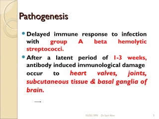 Pathogenesis
Delayed  immune response to infection
 with    group    A   beta     hemolytic
 streptococci.
After a latent period of 1-3 weeks,
 antibody induced immunological damage
 occur    to   heart   valves,    joints,
 subcutaneous tissue & basal ganglia of
 brain.


                     05/05/1999   Dr.Said Alavi   5
 