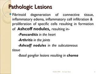 Pathologic Lesions
Fibrinoid     degeneration of connective tissue,
 inflammatory edema, inflammatory cell infiltration &
 proliferation of specific cells resulting in formation
 of Ashcoff nodules, resulting in-
      -Pancarditis in the heart
      -Arthritis in the joints
      -Ashcoff nodules in the subcutaneous
 tissue
      -Basal gangliar lesions resulting in chorea



                           05/05/1999   Dr.Said Alavi     6
 