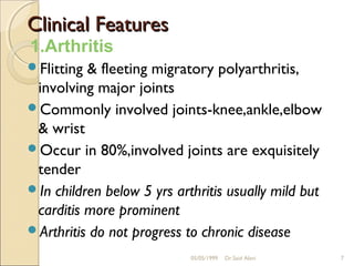 Clinical Features
1.Arthritis
Flitting & fleeting migratory polyarthritis,
 involving major joints
Commonly involved joints-knee,ankle,elbow
 & wrist
Occur in 80%,involved joints are exquisitely
 tender
In children below 5 yrs arthritis usually mild but
 carditis more prominent
Arthritis do not progress to chronic disease

                            05/05/1999   Dr.Said Alavi   7
 