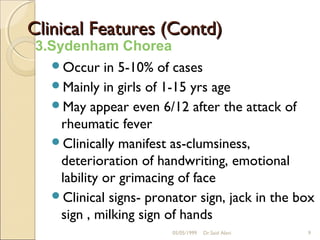 Clinical Features (Contd)
 3.Sydenham Chorea
   Occur in 5-10% of cases
   Mainly in girls of 1-15 yrs age
   May appear even 6/12 after the attack of
     rheumatic fever
   Clinically manifest as-clumsiness,
     deterioration of handwriting, emotional
     lability or grimacing of face
   Clinical signs- pronator sign, jack in the box
     sign , milking sign of hands
                         05/05/1999   Dr.Said Alavi   9
 
