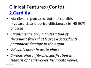 Clinical Features (Contd)
     2.Carditis
  • Manifest as pancarditis(endocarditis,
    myocarditis and pericarditis),occur in 40-50%
    of cases
  • Carditis is the only manifestation of
    rheumatic fever that leaves a sequelae &
    permanent damage to the organ
  • Valvulitis occur in acute phase
  • Chronic phase- fibrosis,calcification &
    stenosis of heart valves(fishmouth valves)
10/27/2012                                      11
 