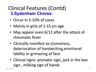 Clinical Features (Contd)
      3.Sydenham Chorea
     • Occur in 5-10% of cases
     • Mainly in girls of 1-15 yrs age
     • May appear even 6/12 after the attack of
       rheumatic fever
     • Clinically manifest as-clumsiness,
       deterioration of handwriting,emotional
       lability or grimacing of face
     • Clinical signs- pronator sign, jack in the box
       sign , milking sign of hands
10/27/2012                                              13
 