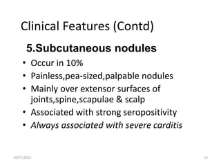 Clinical Features (Contd)
       5.Subcutaneous nodules
     • Occur in 10%
     • Painless,pea-sized,palpable nodules
     • Mainly over extensor surfaces of
       joints,spine,scapulae & scalp
     • Associated with strong seropositivity
     • Always associated with severe carditis


10/27/2012                                      15
 