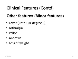 Clinical Features (Contd)
   Other features (Minor features)
  •   Fever-(upto 101 degree F)
  •   Arthralgia
  •   Pallor
  •   Anorexia
  •   Loss of weight


10/27/2012                           16
 