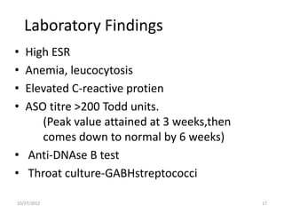 Laboratory Findings
• High ESR
• Anemia, leucocytosis
• Elevated C-reactive protien
• ASO titre >200 Todd units.
     (Peak value attained at 3 weeks,then
     comes down to normal by 6 weeks)
• Anti-DNAse B test
• Throat culture-GABHstreptococci

10/27/2012                                  17
 
