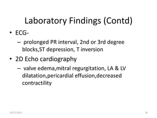 Laboratory Findings (Contd)
• ECG-
      – prolonged PR interval, 2nd or 3rd degree
        blocks,ST depression, T inversion
• 2D Echo cardiography
      – valve edema,mitral regurgitation, LA & LV
        dilatation,pericardial effusion,decreased
        contractility



10/27/2012                                          18
 