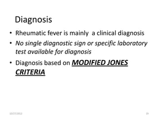 Diagnosis
• Rheumatic fever is mainly a clinical diagnosis
• No single diagnostic sign or specific laboratory
  test available for diagnosis
• Diagnosis based on MODIFIED JONES
    CRITERIA




10/27/2012                                       19
 