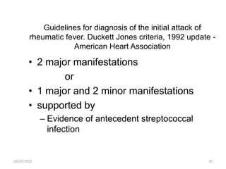 Guidelines for diagnosis of the initial attack of
        rheumatic fever. Duckett Jones criteria, 1992 update -
                    American Heart Association

        • 2 major manifestations
                or
        • 1 major and 2 minor manifestations
        • supported by
             – Evidence of antecedent streptococcal
               infection


10/27/2012                                                 20
 