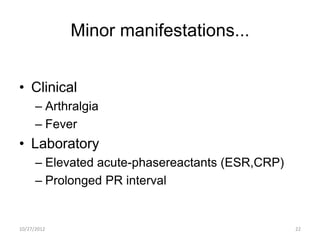 Minor manifestations...


• Clinical
      – Arthralgia
      – Fever
• Laboratory
      – Elevated acute-phasereactants (ESR,CRP)
      – Prolonged PR interval


10/27/2012                                        22
 