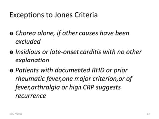 Exceptions to Jones Criteria

 Chorea alone, if other causes have been
  excluded
 Insidious or late-onset carditis with no other
  explanation
 Patients with documented RHD or prior
  rheumatic fever,one major criterion,or of
  fever,arthralgia or high CRP suggests
  recurrence

10/27/2012                                         23
 