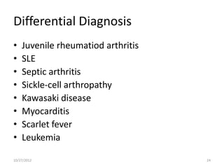 Differential Diagnosis
•   Juvenile rheumatiod arthritis
•   SLE
•   Septic arthritis
•   Sickle-cell arthropathy
•   Kawasaki disease
•   Myocarditis
•   Scarlet fever
•   Leukemia

10/27/2012                          24
 