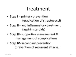 Treatment
    • Step I - primary prevention
                 (eradication of streptococci)
    • Step II - anti inflammatory treatment
                 (aspirin,steroids)
    • Step III- supportive management &
          management of complications
    • Step IV- secondary prevention
         (prevention of recurrent attacks)
10/27/2012                                       26
 
