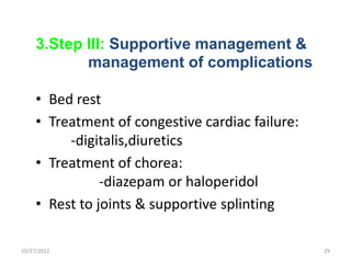 3.Step III: Supportive management &
            management of complications

     • Bed rest
     • Treatment of congestive cardiac failure:
          -digitalis,diuretics
     • Treatment of chorea:
                -diazepam or haloperidol
     • Rest to joints & supportive splinting

10/27/2012                                        29
 