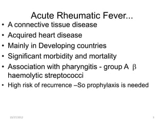 Acute Rheumatic Fever...
•   A connective tissue disease
•   Acquired heart disease
•   Mainly in Developing countries
•   Significant morbidity and mortality
•   Association with pharyngitis - group A
    haemolytic streptococci
• High risk of recurrence –So prophylaxis is needed



    10/27/2012                                        3
 