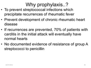 Why prophylaxis..?
• To prevent streptococcal infections which
  precipitate recurrences of rheumatic fever
• Prevent development of chronic rheumatic heart
  disease
• If recurrences are prevented, 70% of patients with
  carditis in the initial attack will eventually have
  normal hearts
• No documented evidence of resistance of group A
  streptococci to penicillin



  10/27/2012                                      30
 