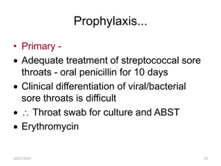 Prophylaxis...
• Primary -
  Adequate treatment of streptococcal sore
  throats - oral penicillin for 10 days
  Clinical differentiation of viral/bacterial
  sore throats is difficult
     Throat swab for culture and ABST
  Erythromycin


10/27/2012                                      31
 