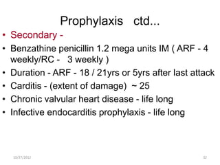 Prophylaxis ctd...
• Secondary -
• Benzathine penicillin 1.2 mega units IM ( ARF - 4
  weekly/RC - 3 weekly )
• Duration - ARF - 18 / 21yrs or 5yrs after last attack
• Carditis - (extent of damage) ~ 25
• Chronic valvular heart disease - life long
• Infective endocarditis prophylaxis - life long



  10/27/2012                                       32
 