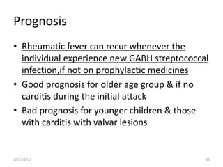 Prognosis
• Rheumatic fever can recur whenever the
  individual experience new GABH streptococcal
  infection,if not on prophylactic medicines
• Good prognosis for older age group & if no
  carditis during the initial attack
• Bad prognosis for younger children & those
  with carditis with valvar lesions


10/27/2012                                   33
 