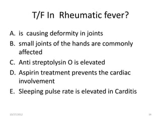 T/F In Rheumatic fever?
A. is causing deformity in joints
B. small joints of the hands are commonly
   affected
C. Anti streptolysin O is elevated
D. Aspirin treatment prevents the cardiac
   involvement
E. Sleeping pulse rate is elevated in Carditis


10/27/2012                                       34
 