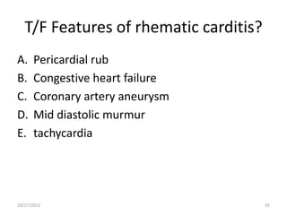 T/F Features of rhematic carditis?
A.    Pericardial rub
B.    Congestive heart failure
C.    Coronary artery aneurysm
D.    Mid diastolic murmur
E.    tachycardia




10/27/2012                              35
 