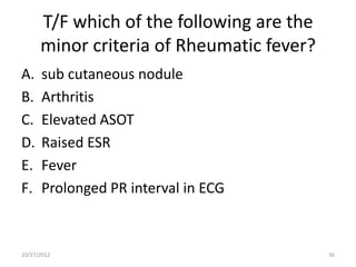 T/F which of the following are the
      minor criteria of Rheumatic fever?
A.    sub cutaneous nodule
B.    Arthritis
C.    Elevated ASOT
D.    Raised ESR
E.    Fever
F.    Prolonged PR interval in ECG



10/27/2012                                 36
 