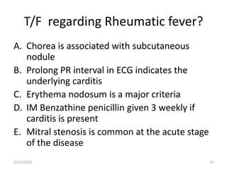 T/F regarding Rheumatic fever?
A. Chorea is associated with subcutaneous
   nodule
B. Prolong PR interval in ECG indicates the
   underlying carditis
C. Erythema nodosum is a major criteria
D. IM Benzathine penicillin given 3 weekly if
   carditis is present
E. Mitral stenosis is common at the acute stage
   of the disease
10/27/2012                                        37
 