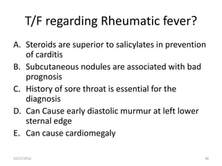 T/F regarding Rheumatic fever?
A. Steroids are superior to salicylates in prevention
   of carditis
B. Subcutaneous nodules are associated with bad
   prognosis
C. History of sore throat is essential for the
   diagnosis
D. Can Cause early diastolic murmur at left lower
   sternal edge
E. Can cause cardiomegaly

10/27/2012                                          38
 