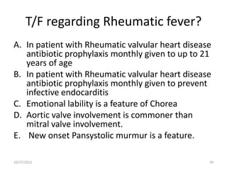 T/F regarding Rheumatic fever?
A. In patient with Rheumatic valvular heart disease
   antibiotic prophylaxis monthly given to up to 21
   years of age
B. In patient with Rheumatic valvular heart disease
   antibiotic prophylaxis monthly given to prevent
   infective endocarditis
C. Emotional lability is a feature of Chorea
D. Aortic valve involvement is commoner than
   mitral valve involvement.
E. New onset Pansystolic murmur is a feature.

10/27/2012                                        39
 