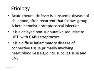 Etiology
   • Acute rheumatic fever is a systemic disease of
     childhood,often recurrent that follows group
     A beta hemolytic streptococcal infection
   • It is a delayed non-suppurative sequelae to
     URTI with GABH streptococci.
   • It is a diffuse inflammatory disease of
     connective tissue,primarily involving
     heart,blood vessels,joints, subcut.tissue and
     CNS

10/27/2012                                        4
 