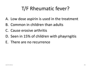 T/F Rheumatic fever?
A.    Low dose aspirin is used in the treatment
B.    Common in children than adults
C.    Cause erosive arthritis
D.    Seen in 15% of children with phayrngitis
E.    There are no recurrence




10/27/2012                                        40
 