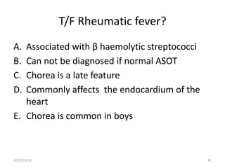 T/F Rheumatic fever?
A. Associated with β haemolytic streptococci
B. Can not be diagnosed if normal ASOT
C. Chorea is a late feature
D. Commonly affects the endocardium of the
   heart
E. Chorea is common in boys



10/27/2012                                     41
 