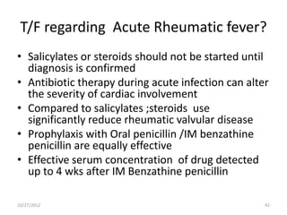 T/F regarding Acute Rheumatic fever?
• Salicylates or steroids should not be started until
  diagnosis is confirmed
• Antibiotic therapy during acute infection can alter
  the severity of cardiac involvement
• Compared to salicylates ;steroids use
  significantly reduce rheumatic valvular disease
• Prophylaxis with Oral penicillin /IM benzathine
  penicillin are equally effective
• Effective serum concentration of drug detected
  up to 4 wks after IM Benzathine penicillin

10/27/2012                                          42
 