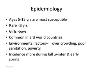 Epidemiology
• Ages 5-15 yrs are most susceptible
• Rare <3 yrs
• Girls>boys
• Common in 3rd world countries
• Environmental factors-- over crowding, poor
  sanitation, poverty,
• Incidence more during fall ,winter & early
  spring
10/27/2012                                      5
 