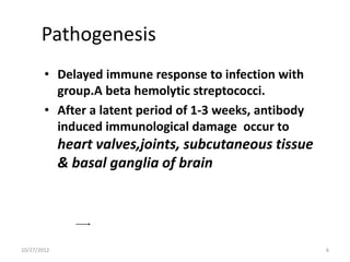 Pathogenesis
        • Delayed immune response to infection with
          group.A beta hemolytic streptococci.
        • After a latent period of 1-3 weeks, antibody
          induced immunological damage occur to
             heart valves,joints, subcutaneous tissue
             & basal ganglia of brain




10/27/2012                                               6
 