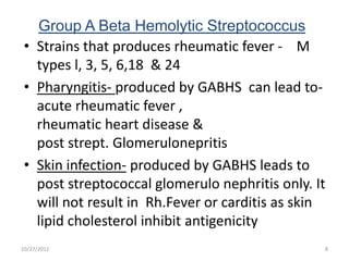 Group A Beta Hemolytic Streptococcus
 • Strains that produces rheumatic fever - M
   types l, 3, 5, 6,18 & 24
 • Pharyngitis- produced by GABHS can lead to-
   acute rheumatic fever ,
   rheumatic heart disease &
   post strept. Glomerulonepritis
 • Skin infection- produced by GABHS leads to
   post streptococcal glomerulo nephritis only. It
   will not result in Rh.Fever or carditis as skin
   lipid cholesterol inhibit antigenicity
10/27/2012                                       8
 