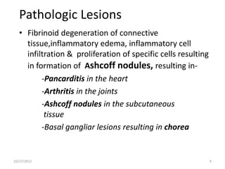 Pathologic Lesions
   • Fibrinoid degeneration of connective
     tissue,inflammatory edema, inflammatory cell
     infiltration & proliferation of specific cells resulting
     in formation of Ashcoff nodules, resulting in-
          -Pancarditis in the heart
          -Arthritis in the joints
          -Ashcoff nodules in the subcutaneous
           tissue
          -Basal gangliar lesions resulting in chorea


10/27/2012                                                      9
 