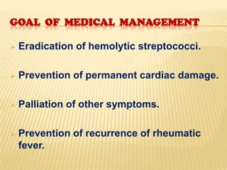 GOAL OF MEDICAL MANAGEMENT


Eradication of hemolytic streptococci.



Prevention of permanent cardiac damage.



Palliation of other symptoms.



Prevention of recurrence of rheumatic
fever.

 